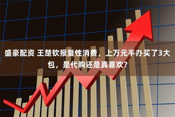 盛豪配资 王楚钦报复性消费，上万元手办买了3大包，是代购还是真喜欢？