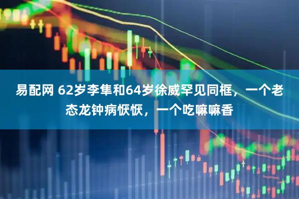 易配网 62岁李隼和64岁徐威罕见同框，一个老态龙钟病恹恹，一个吃嘛嘛香