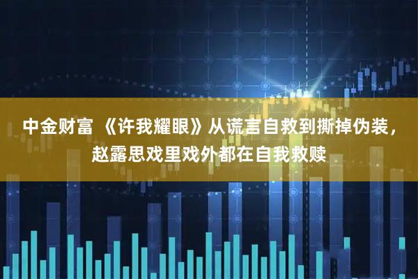 中金财富 《许我耀眼》从谎言自救到撕掉伪装，赵露思戏里戏外都在自我救赎