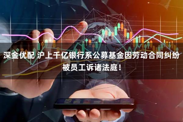 深金优配 沪上千亿银行系公募基金因劳动合同纠纷被员工诉诸法庭！