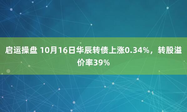 启运操盘 10月16日华辰转债上涨0.34%，转股溢价率39%