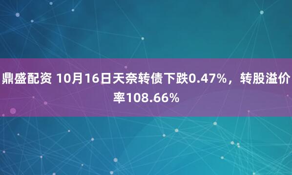 鼎盛配资 10月16日天奈转债下跌0.47%，转股溢价率108.66%