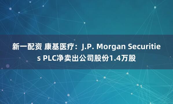 新一配资 康基医疗：J.P. Morgan Securities PLC净卖出公司股份1.4万股