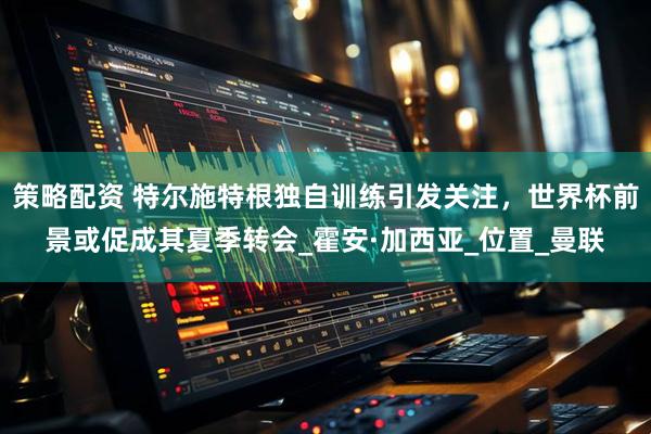 策略配资 特尔施特根独自训练引发关注，世界杯前景或促成其夏季转会_霍安·加西亚_位置_曼联