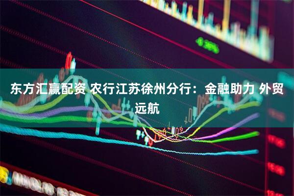 东方汇赢配资 农行江苏徐州分行：金融助力 外贸远航