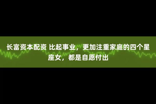 长富资本配资 比起事业，更加注重家庭的四个星座女，都是自愿付出